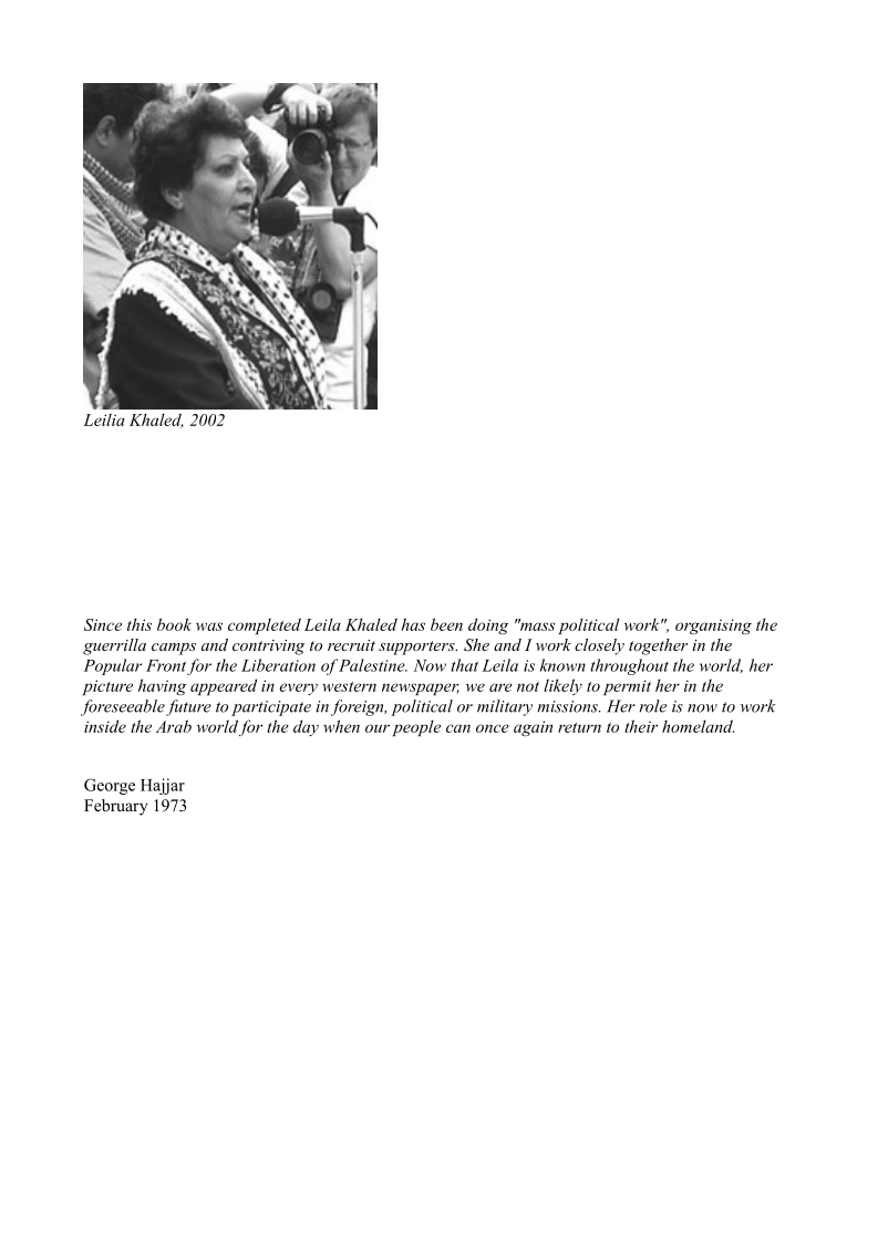  

Leilia Khaled, 2002

Since this book was completed Leila Khaled has been doing "mass political work", organising the
guerrilla camps and contriving to recruit supporters. She and I work closely together in the
Popular Front for the Liberation of Palestine. Now that Leila is known throughout the world, her
picture having appeared in every western newspaper, we are not likely to permit her in the
foreseeable future to participate in foreign, political or military missions. Her role is now to work
inside the Arab world for the day when our people can once again return to their homeland,

George Hajar
February 1973
